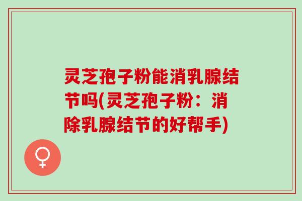 灵芝孢子粉能消乳腺结节吗(灵芝孢子粉：消除乳腺结节的好帮手)