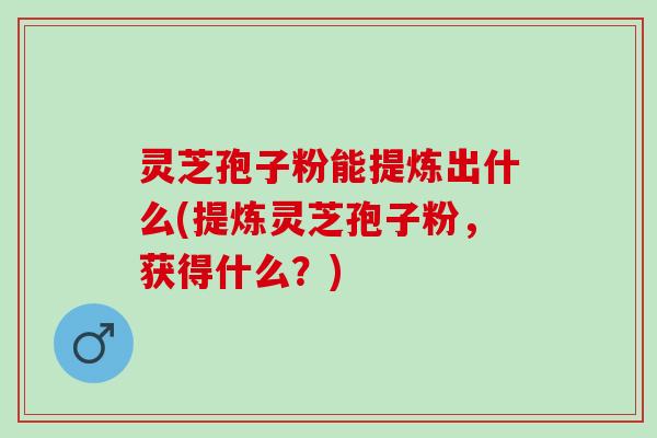 灵芝孢子粉能提炼出什么(提炼灵芝孢子粉，获得什么？)