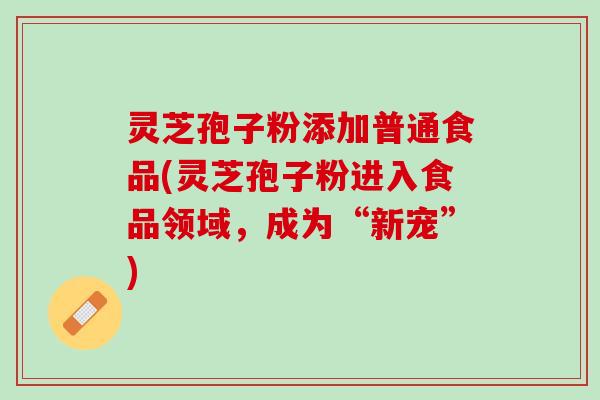 灵芝孢子粉添加普通食品(灵芝孢子粉进入食品领域，成为“新宠”)