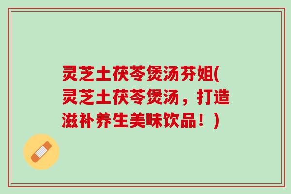灵芝土茯苓煲汤芬姐(灵芝土茯苓煲汤，打造滋补养生美味饮品！)