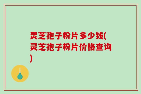 灵芝孢子粉片多少钱(灵芝孢子粉片价格查询)