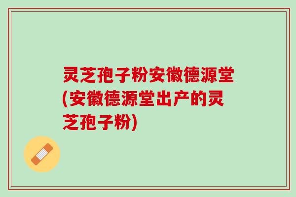 灵芝孢子粉安徽德源堂(安徽德源堂出产的灵芝孢子粉)