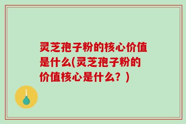 灵芝孢子粉的核心价值是什么(灵芝孢子粉的价值核心是什么？)