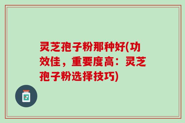灵芝孢子粉那种好(功效佳，重要度高：灵芝孢子粉选择技巧)