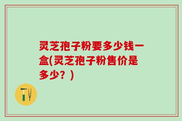灵芝孢子粉要多少钱一盒(灵芝孢子粉售价是多少?) 灵芝孢子粉要多少钱一盒(灵芝孢子粉售价是多少?)