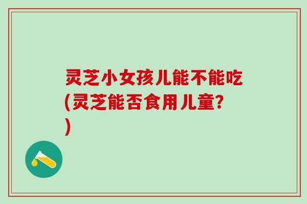 灵芝小女孩儿能不能吃(灵芝能否食用儿童？)