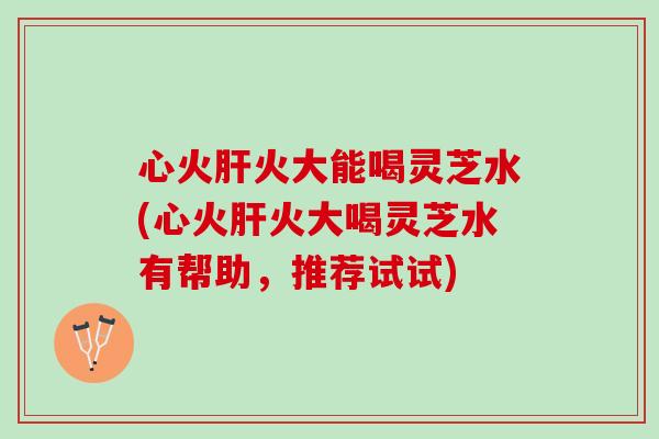 心火肝火大能喝灵芝水(心火肝火大喝灵芝水有帮助，推荐试试)