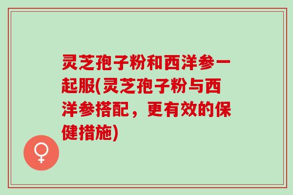 灵芝孢子粉和西洋参一起服(灵芝孢子粉与西洋参搭配，更有效的保健措施)