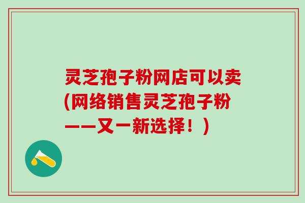 灵芝孢子粉网店可以卖(网络销售灵芝孢子粉——又一新选择！)
