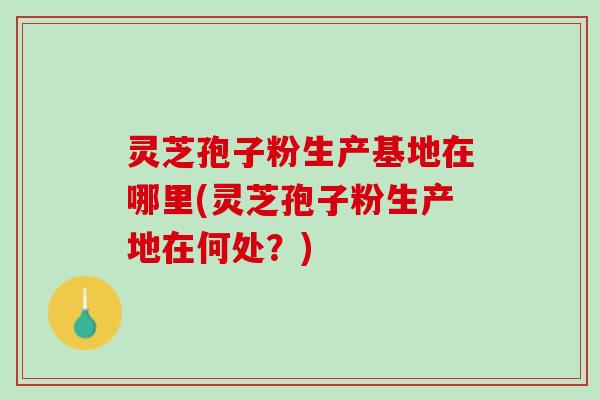 灵芝孢子粉生产基地在哪里(灵芝孢子粉生产地在何处？)