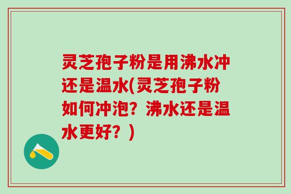 灵芝孢子粉是用沸水冲还是温水(灵芝孢子粉如何冲泡？沸水还是温水更好？)