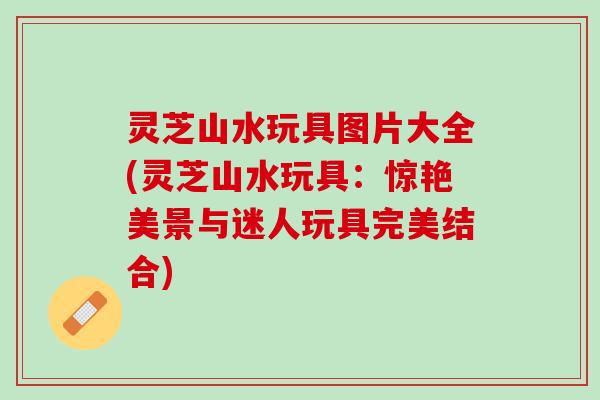 灵芝山水玩具图片大全(灵芝山水玩具：惊艳美景与迷人玩具完美结合)