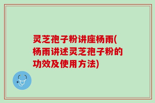 灵芝孢子粉讲座杨雨(杨雨讲述灵芝孢子粉的功效及使用方法)