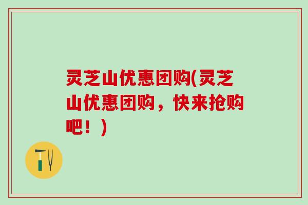 灵芝山优惠团购(灵芝山优惠团购,快来抢购吧!) 灵芝山优惠团购(灵芝山优惠团购,快来抢购吧!)