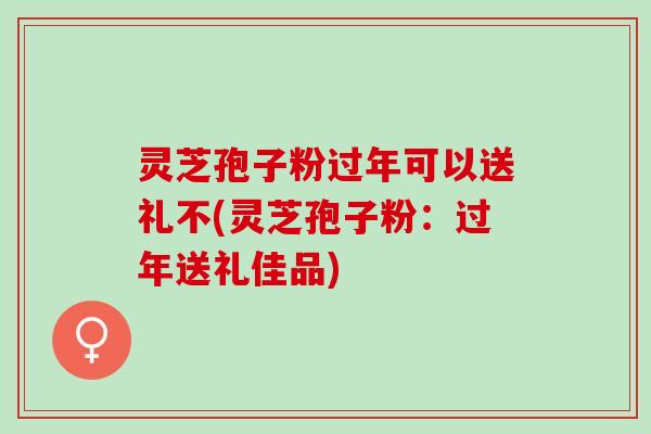 灵芝孢子粉过年可以送礼不(灵芝孢子粉：过年送礼佳品)