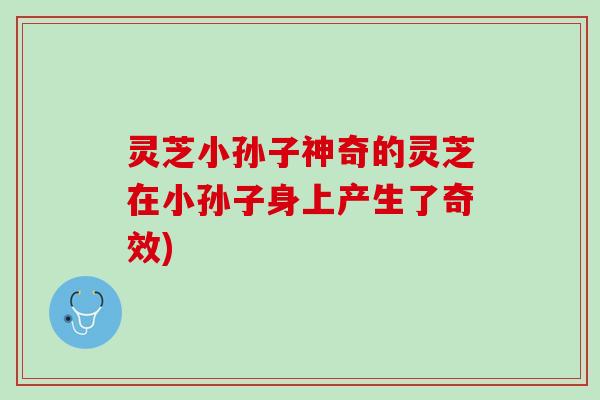 灵芝小孙子神奇的灵芝在小孙子身上产生了奇效) 灵芝小孙子神奇的灵芝在小孙子身上产生了奇效)