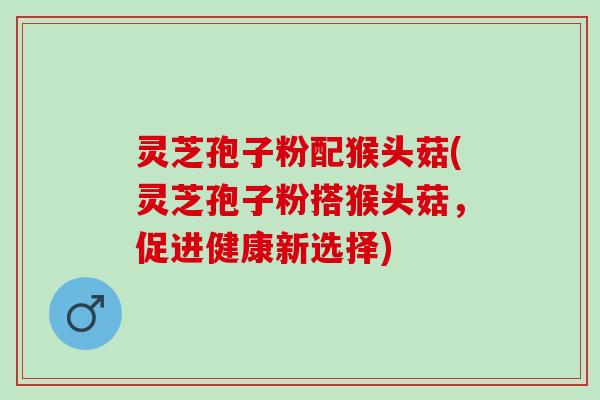 灵芝孢子粉配猴头菇(灵芝孢子粉搭猴头菇，促进健康新选择)