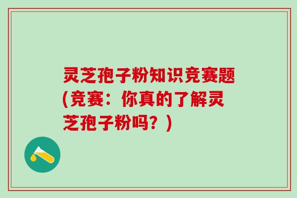 灵芝孢子粉知识竞赛题(竞赛：你真的了解灵芝孢子粉吗？)