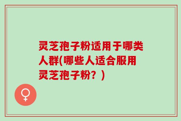 灵芝孢子粉适用于哪类人群(哪些人适合服用灵芝孢子粉？)