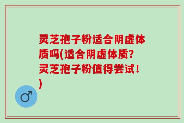 灵芝孢子粉适合阴虚体质吗(适合阴虚体质？灵芝孢子粉值得尝试！)