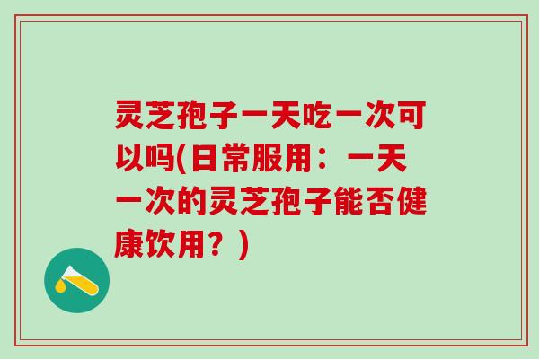 灵芝孢子一天吃一次可以吗(日常服用：一天一次的灵芝孢子能否健康饮用？)