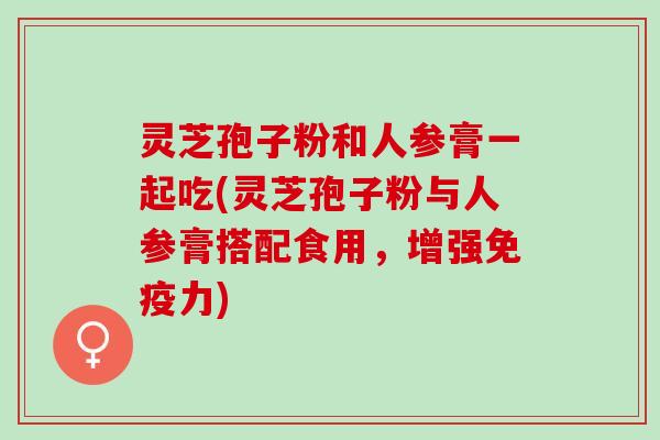 灵芝孢子粉和人参膏一起吃(灵芝孢子粉与人参膏搭配食用，增强免疫力)
