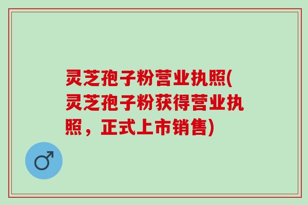 灵芝孢子粉营业执照(灵芝孢子粉获得营业执照，正式上市销售)