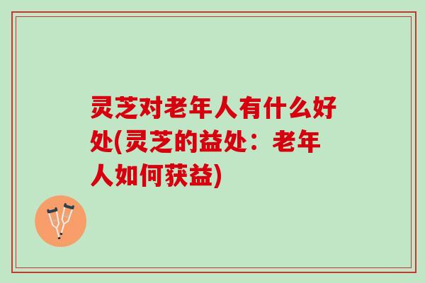 灵芝对老年人有什么好处(灵芝的益处：老年人如何获益)