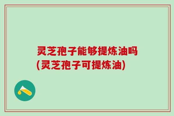 灵芝孢子能够提炼油吗(灵芝孢子可提炼油) 灵芝孢子能够提炼油吗(灵芝孢子可提炼油)