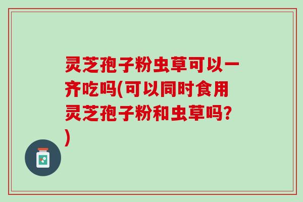 灵芝孢子粉虫草可以一齐吃吗(可以同时食用灵芝孢子粉和虫草吗?) 灵芝孢子粉虫草可以一齐吃吗(可以同时食用灵芝孢子粉和虫草吗?)