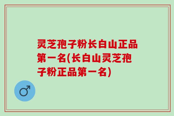 灵芝孢子粉长白山正品第一名(长白山灵芝孢子粉正品第一名)