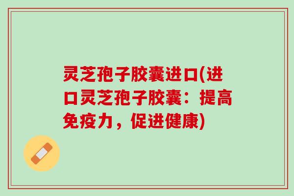 灵芝孢子胶囊进口(进口灵芝孢子胶囊：提高免疫力，促进健康)