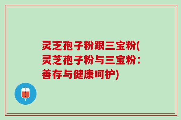 灵芝孢子粉跟三宝粉(灵芝孢子粉与三宝粉：善存与健康呵护)