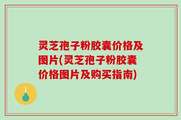 灵芝孢子粉胶囊价格及图片(灵芝孢子粉胶囊价格图片及购买指南)