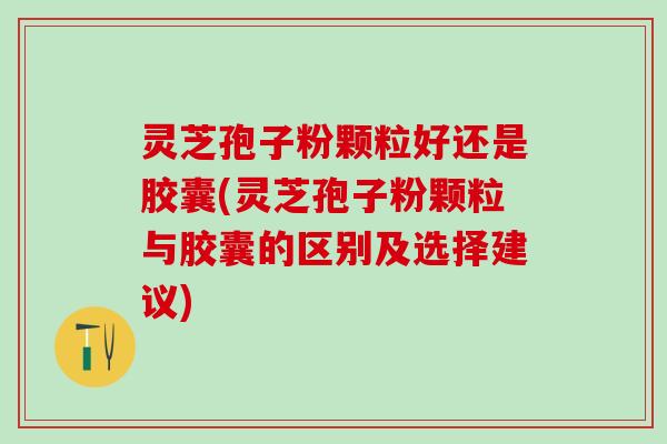 灵芝孢子粉颗粒好还是胶囊(灵芝孢子粉颗粒与胶囊的区别及选择建议)