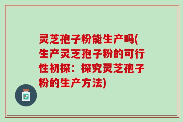 灵芝孢子粉能生产吗(生产灵芝孢子粉的可行性初探：探究灵芝孢子粉的生产方法)