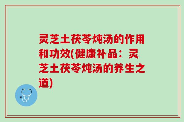 灵芝土茯苓炖汤的作用和功效(健康补品：灵芝土茯苓炖汤的养生之道)