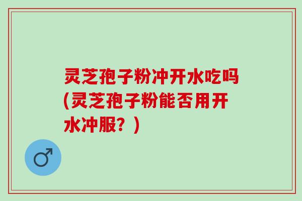 灵芝孢子粉冲开水吃吗(灵芝孢子粉能否用开水冲服？)