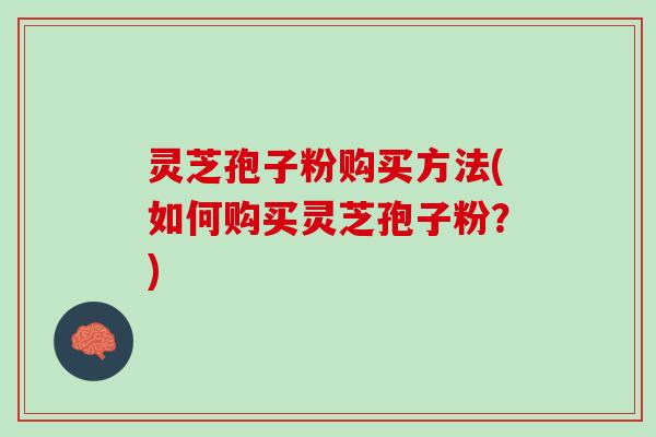 灵芝孢子粉购买方法(如何购买灵芝孢子粉？)