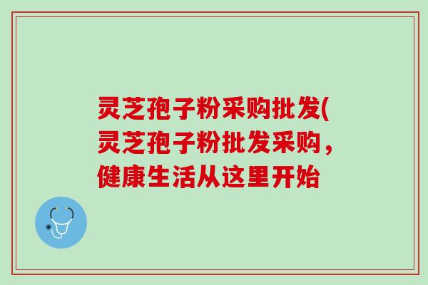灵芝孢子粉采购批发(灵芝孢子粉批发采购，健康生活从这里开始
