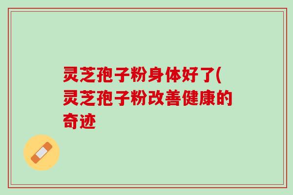 灵芝孢子粉身体好了(灵芝孢子粉改善健康的奇迹 灵芝孢子粉身体好了(灵芝孢子粉改善健康的奇迹