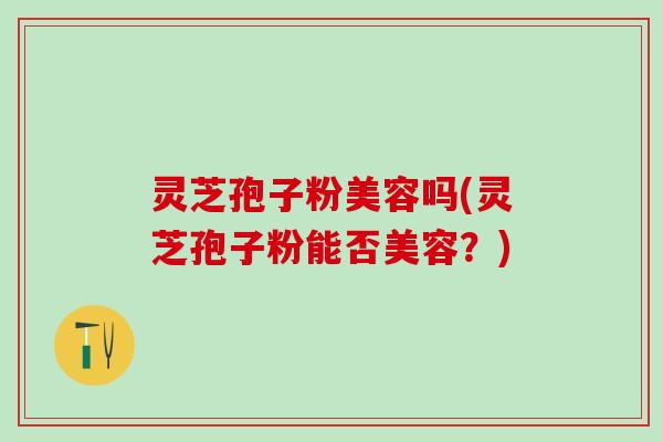 灵芝孢子粉美容吗(灵芝孢子粉能否美容？)