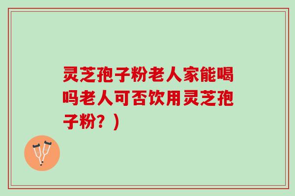 灵芝孢子粉老人家能喝吗老人可否饮用灵芝孢子粉？)