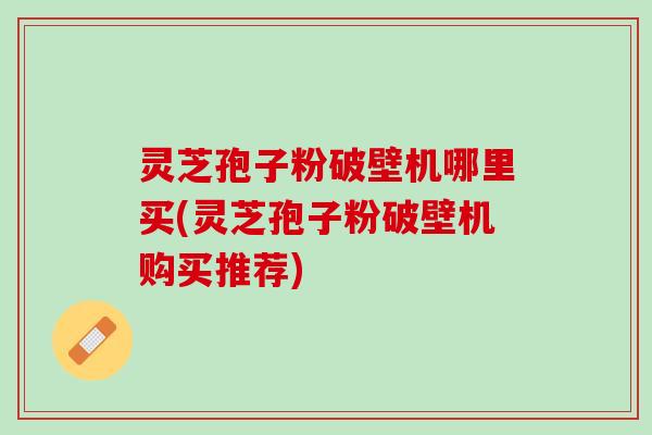 灵芝孢子粉破壁机哪里买(灵芝孢子粉破壁机购买推荐) 灵芝孢子粉破壁机哪里买(灵芝孢子粉破壁机购买推荐)