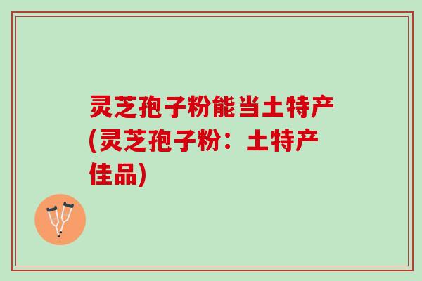 灵芝孢子粉能当土特产(灵芝孢子粉:土特产佳品) 灵芝孢子粉能当土特产(灵芝孢子粉:土特产佳品)