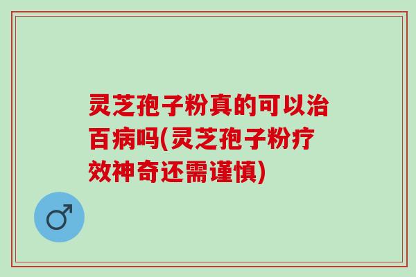 灵芝孢子粉真的可以治百病吗(灵芝孢子粉疗效神奇还需谨慎)