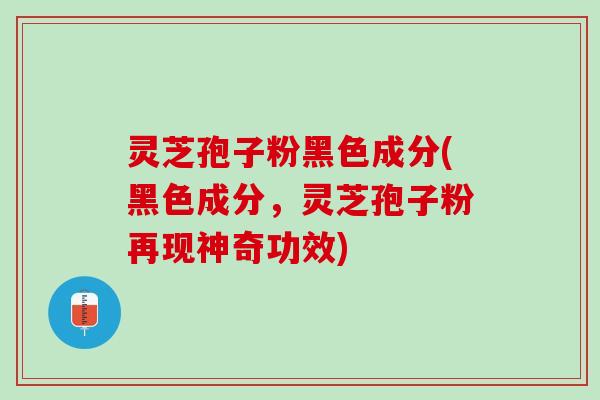灵芝孢子粉黑色成分(黑色成分，灵芝孢子粉再现神奇功效)