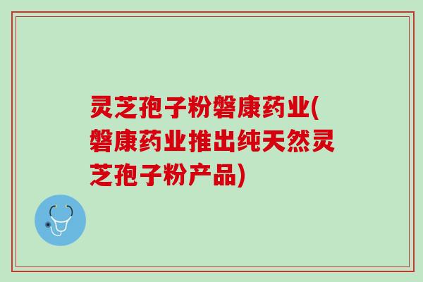 灵芝孢子粉磐康药业(磐康药业推出纯天然灵芝孢子粉产品)