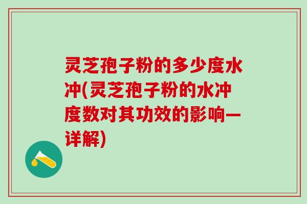 灵芝孢子粉的多少度水冲(灵芝孢子粉的水冲度数对其功效的影响—详解)