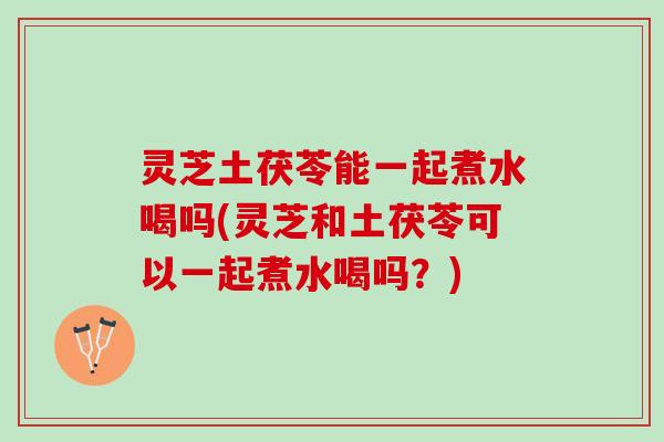 灵芝土茯苓能一起煮水喝吗(灵芝和土茯苓可以一起煮水喝吗？)